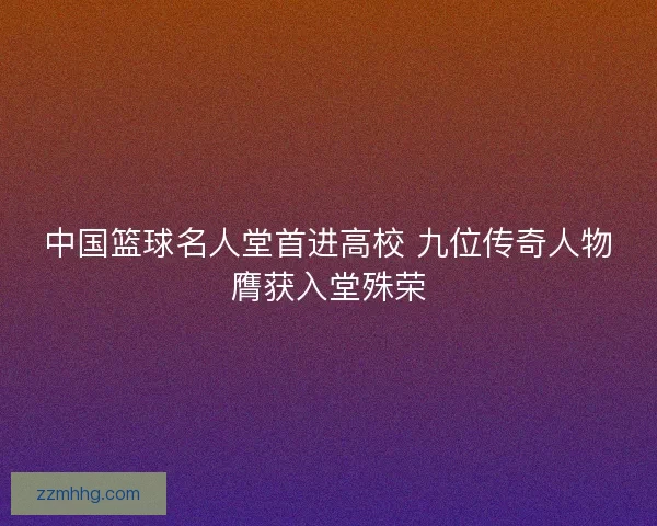 中国篮球名人堂首进高校 九位传奇人物膺获入堂殊荣