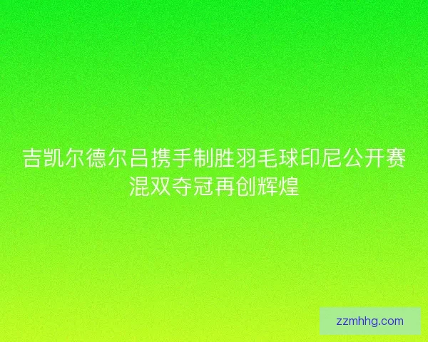 吉凯尔德尔吕携手制胜羽毛球印尼公开赛混双夺冠再创辉煌