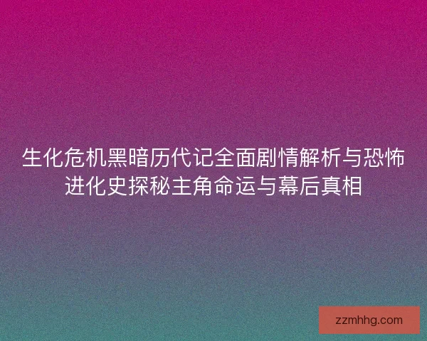 生化危机黑暗历代记全面剧情解析与恐怖进化史探秘主角命运与幕后真相