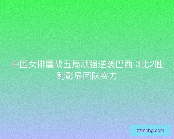 中国女排鏖战五局顽强逆袭巴西 3比2胜利彰显团队实力