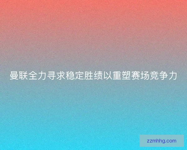 曼联全力寻求稳定胜绩以重塑赛场竞争力