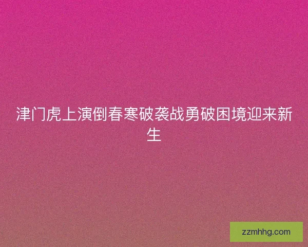 津门虎上演倒春寒破袭战勇破困境迎来新生 津门虎上演倒春寒破袭战勇破困境迎来新生