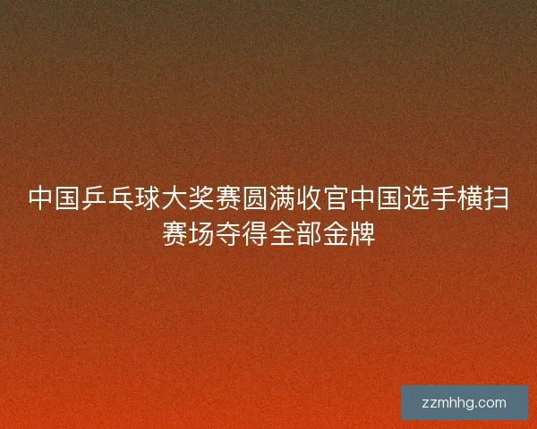 中国乒乓球大奖赛圆满收官中国选手横扫赛场夺得全部金牌 中国乒乓球大奖赛圆满收官中国选手横扫赛场夺得全部金牌