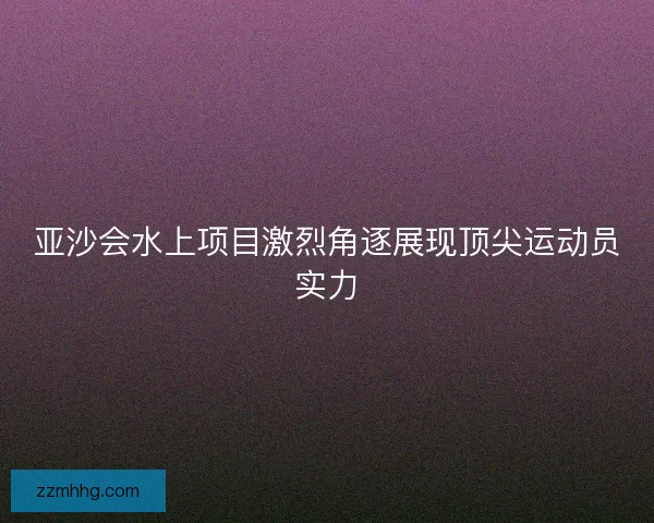 亚沙会水上项目激烈角逐展现顶尖运动员实力