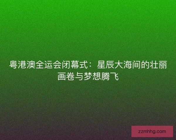 粤港澳全运会闭幕式:星辰大海间的壮丽画卷与梦想腾飞 粤港澳全运会闭幕式:星辰大海间的壮丽画卷与梦想腾飞