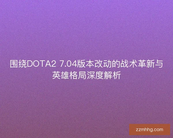 围绕DOTA2 7.04版本改动的战术革新与英雄格局深度解析