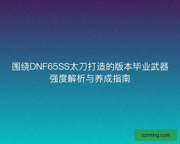 围绕DNF65SS太刀打造的版本毕业武器强度解析与养成指南 围绕DNF65SS太刀打造的版本毕业武器强度解析与养成指南
