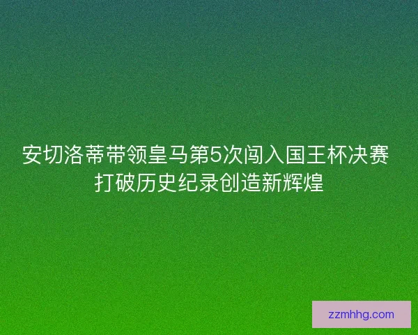 安切洛蒂带领皇马第5次闯入国王杯决赛 打破历史纪录创造新辉煌 安切洛蒂带领皇马第5次闯入国王杯决赛 打破历史纪录创造新辉煌
