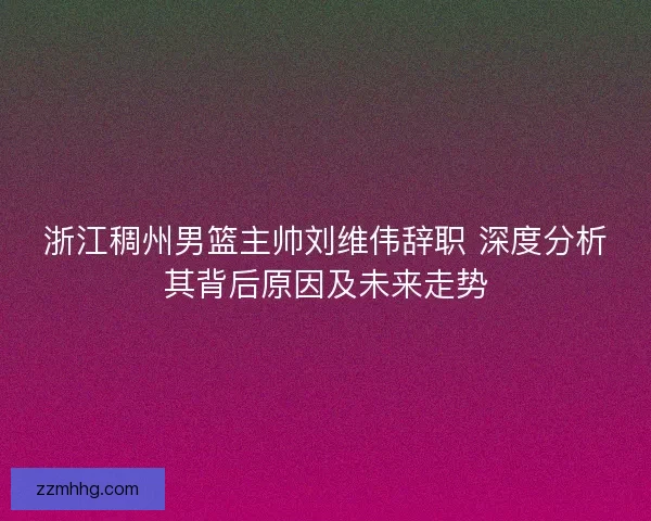 浙江稠州男篮主帅刘维伟辞职 深度分析其背后原因及未来走势