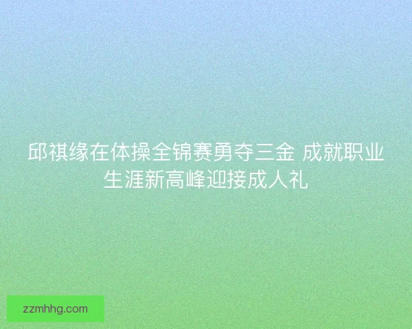 邱祺缘在体操全锦赛勇夺三金 成就职业生涯新高峰迎接成人礼