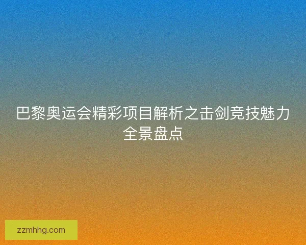 巴黎奥运会精彩项目解析之击剑竞技魅力全景盘点