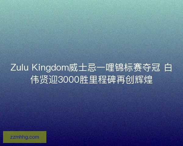 Zulu Kingdom威士忌一哩锦标赛夺冠 白伟贤迎3000胜里程碑再创辉煌