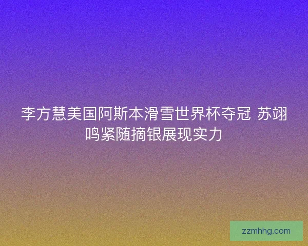李方慧美国阿斯本滑雪世界杯夺冠 苏翊鸣紧随摘银展现实力