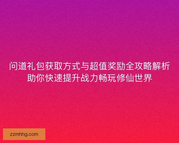问道礼包获取方式与超值奖励全攻略解析助你快速提升战力畅玩修仙世界