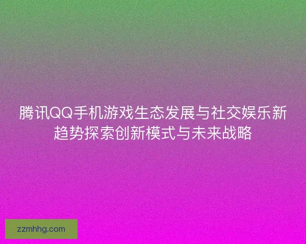 腾讯QQ手机游戏生态发展与社交娱乐新趋势探索创新模式与未来战略