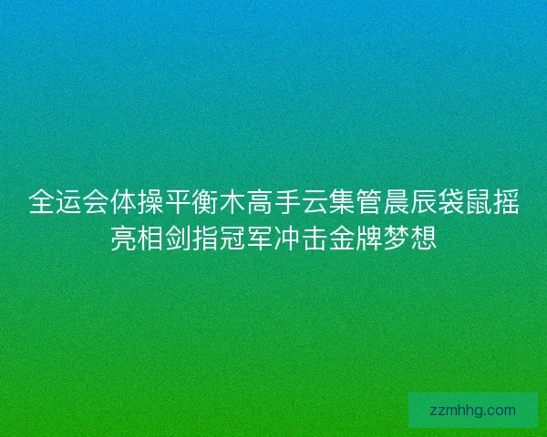 全运会体操平衡木高手云集管晨辰袋鼠摇亮相剑指冠军冲击金牌梦想 全运会体操平衡木高手云集管晨辰袋鼠摇亮相剑指冠军冲击金牌梦想