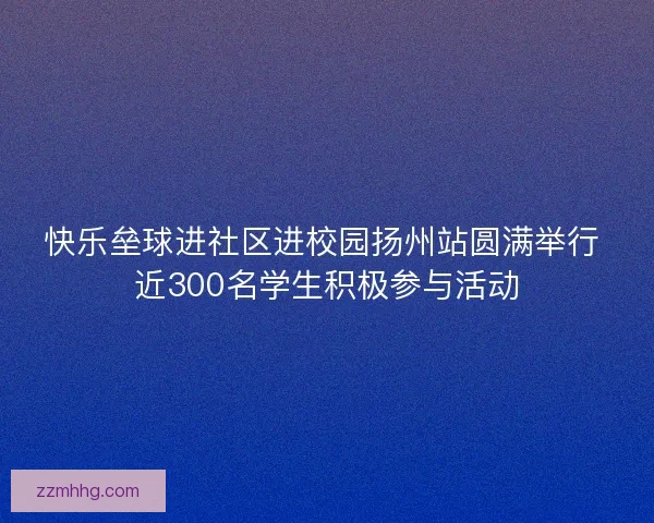快乐垒球进社区进校园扬州站圆满举行 近300名学生积极参与活动 快乐垒球进社区进校园扬州站圆满举行 近300名学生积极参与活动
