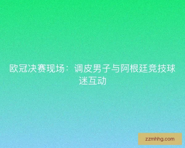 欧冠决赛现场:调皮男子与阿根廷竞技球迷互动 欧冠决赛现场:调皮男子与阿根廷竞技球迷互动